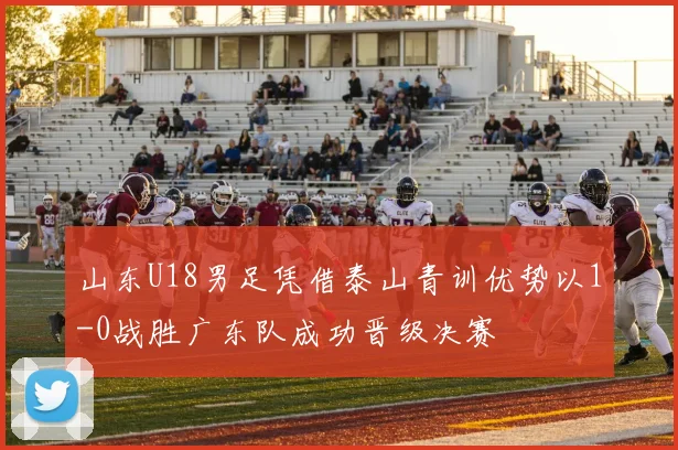 山东U18男足凭借泰山青训优势以1-0战胜广东队成功晋级决赛