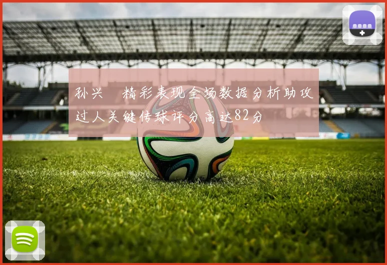 孙兴慜精彩表现全场数据分析助攻过人关键传球评分高达82分