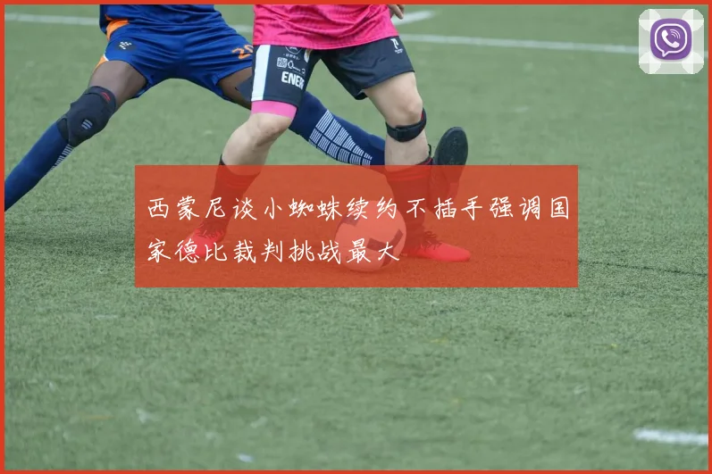 西蒙尼谈小蜘蛛续约不插手强调国家德比裁判挑战最大