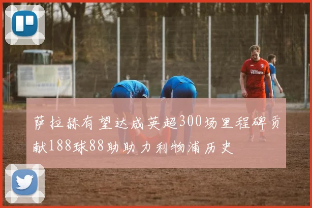 萨拉赫有望达成英超300场里程碑贡献188球88助助力利物浦历史