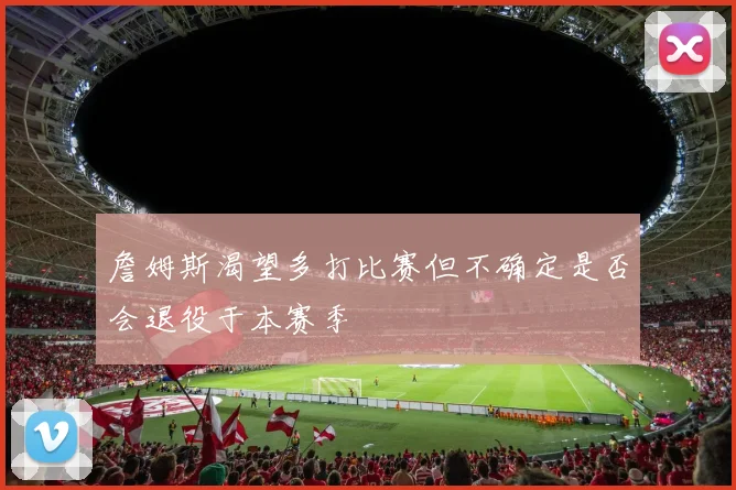 詹姆斯渴望多打比赛但不确定是否会退役于本赛季