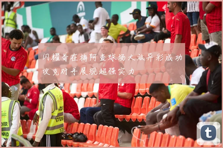 闪耀哥在梅阿查球场大放异彩成功攻克对手展现超强实力