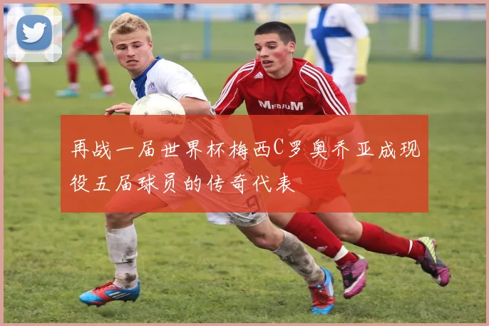 再战一届世界杯梅西C罗奥乔亚成现役五届球员的传奇代表