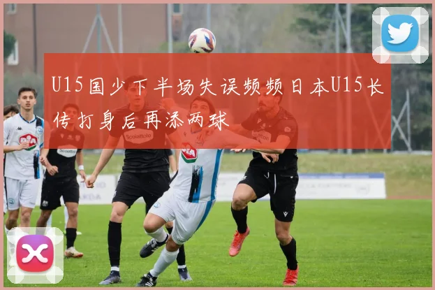 U15国少下半场失误频频日本U15长传打身后再添两球