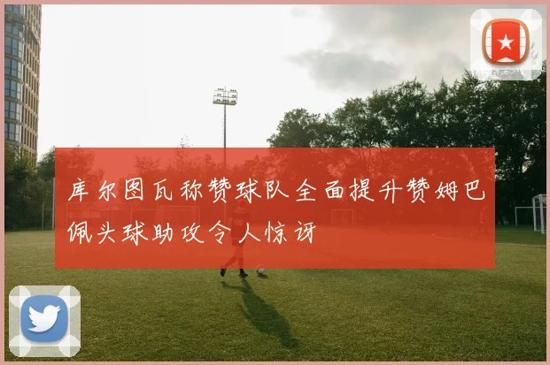库尔图瓦称赞球队全面提升赞姆巴佩头球助攻令人惊讶