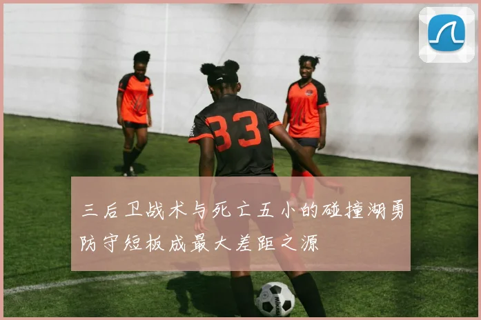 三后卫战术与死亡五小的碰撞湖勇防守短板成最大差距之源