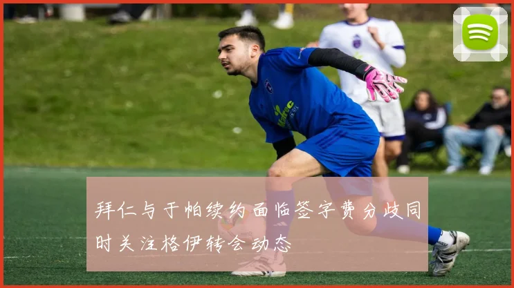 拜仁与于帕续约面临签字费分歧同时关注格伊转会动态