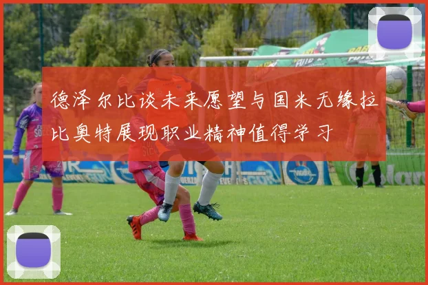 德泽尔比谈未来愿望与国米无缘拉比奥特展现职业精神值得学习