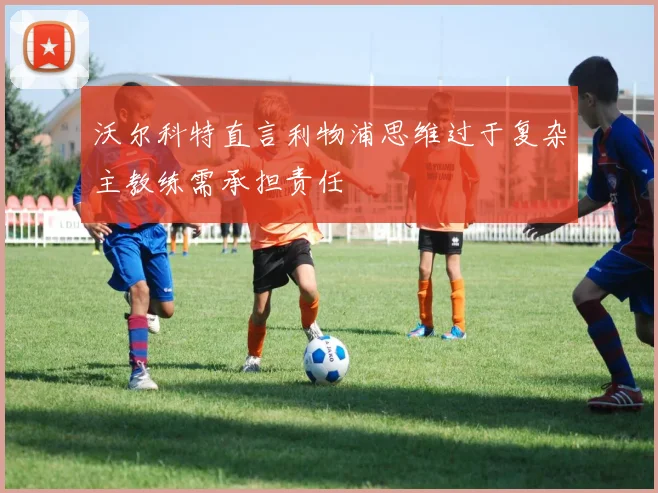 沃尔科特直言利物浦思维过于复杂主教练需承担责任