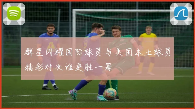 群星闪耀国际球员与美国本土球员精彩对决谁更胜一筹