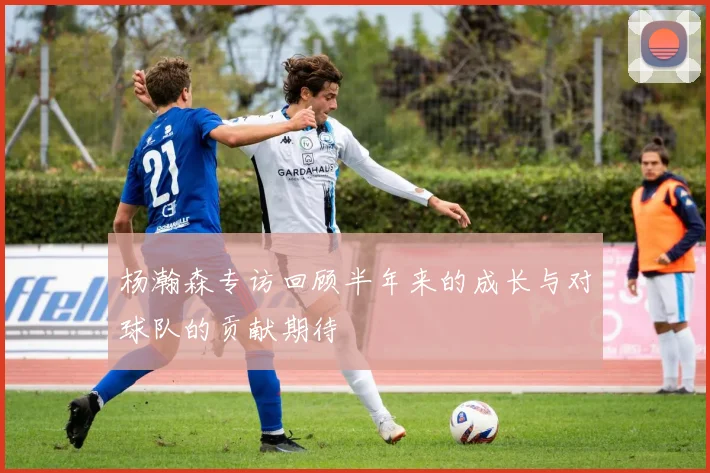 杨瀚森专访回顾半年来的成长与对球队的贡献期待