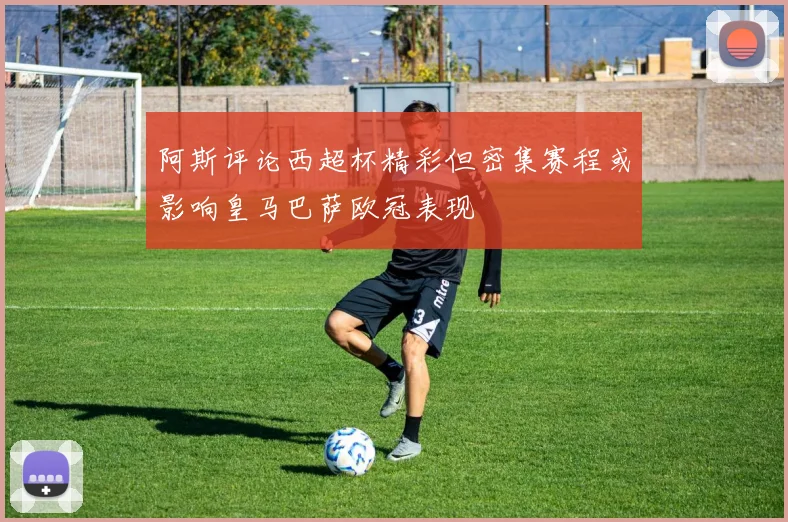 阿斯评论西超杯精彩但密集赛程或影响皇马巴萨欧冠表现