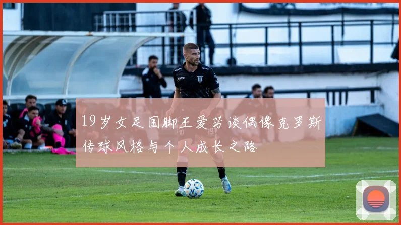 19岁女足国脚王爱芳谈偶像克罗斯传球风格与个人成长之路