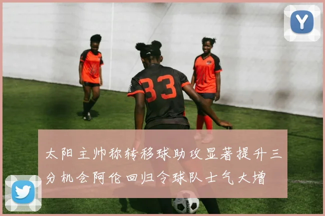 太阳主帅称转移球助攻显著提升三分机会阿伦回归令球队士气大增