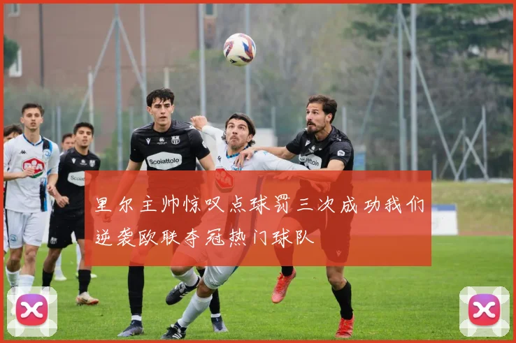 里尔主帅惊叹点球罚三次成功我们逆袭欧联夺冠热门球队