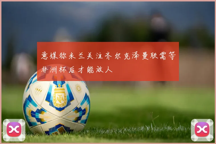 意媒称米兰关注齐尔克泽曼联需等非洲杯后才能放人