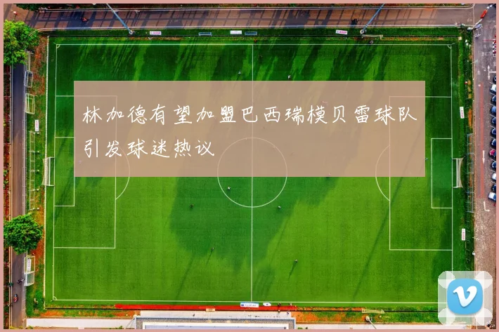 林加德有望加盟巴西瑞模贝雷球队引发球迷热议