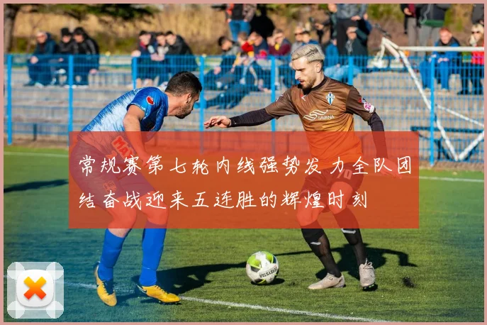 常规赛第七轮内线强势发力全队团结奋战迎来五连胜的辉煌时刻