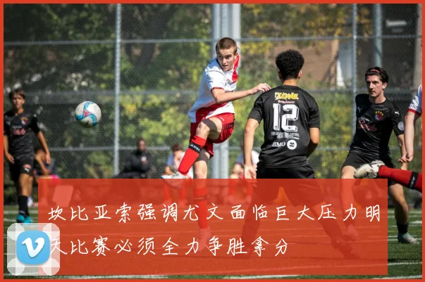坎比亚索强调尤文面临巨大压力明天比赛必须全力争胜拿分