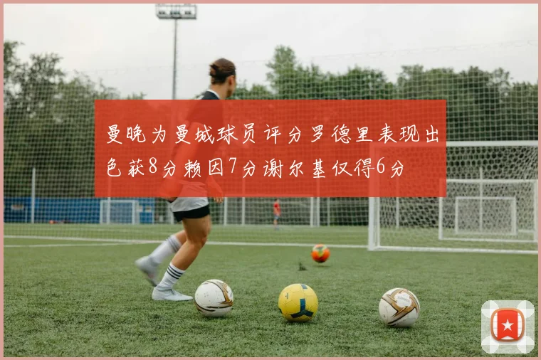 曼晚为曼城球员评分罗德里表现出色获8分赖因7分谢尔基仅得6分