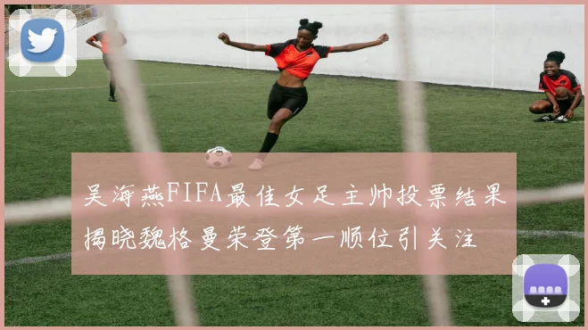 吴海燕FIFA最佳女足主帅投票结果揭晓魏格曼荣登第一顺位引关注