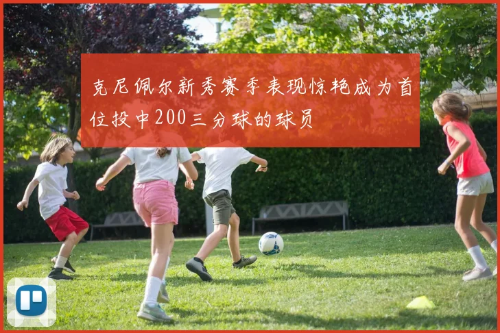 克尼佩尔新秀赛季表现惊艳成为首位投中200三分球的球员