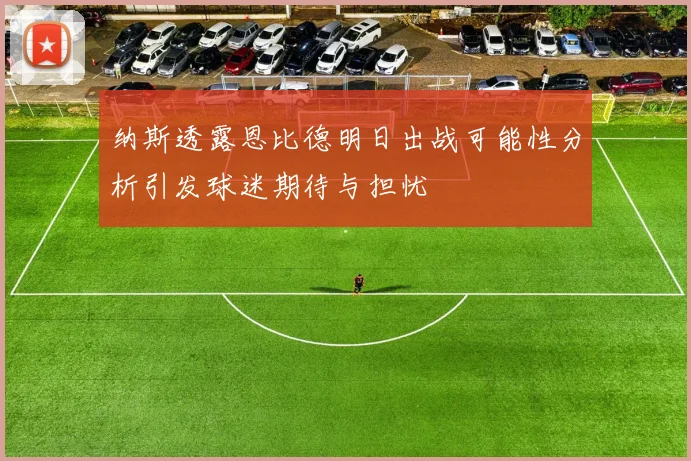 纳斯透露恩比德明日出战可能性分析引发球迷期待与担忧