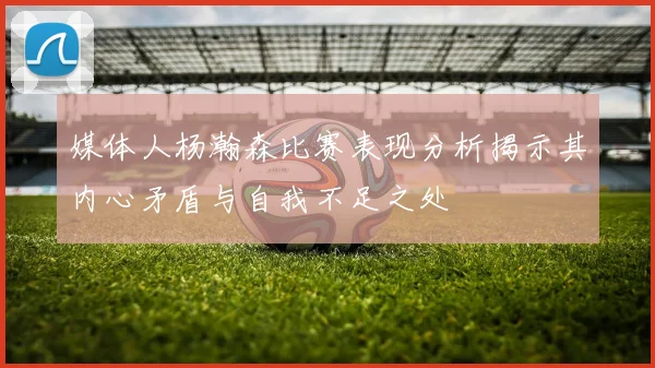媒体人杨瀚森比赛表现分析揭示其内心矛盾与自我不足之处