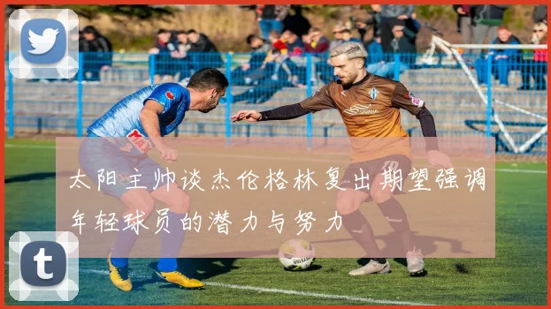 太阳主帅谈杰伦格林复出期望强调年轻球员的潜力与努力