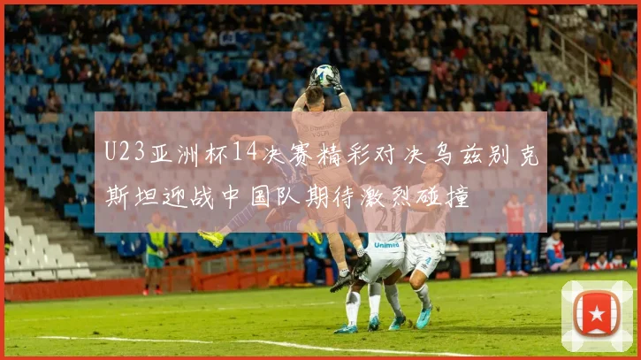 U23亚洲杯14决赛精彩对决乌兹别克斯坦迎战中国队期待激烈碰撞