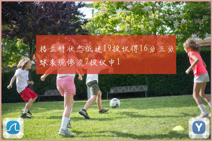 格兰特状态低迷19投仅得16分三分球表现惨淡7投仅中1