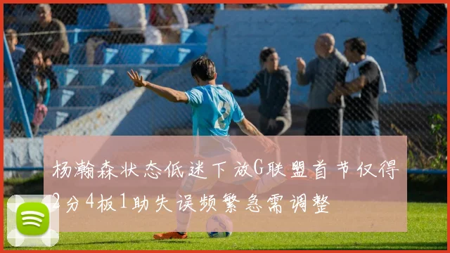 杨瀚森状态低迷下放G联盟首节仅得2分4板1助失误频繁急需调整