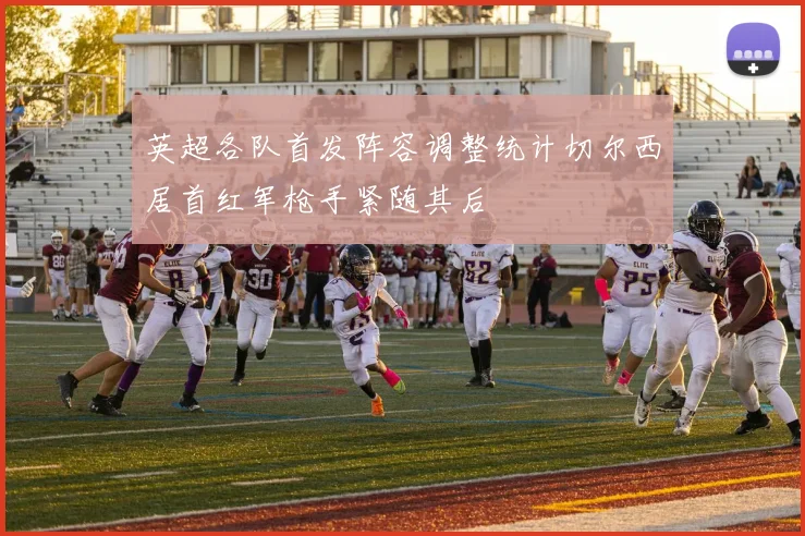 英超各队首发阵容调整统计切尔西居首红军枪手紧随其后