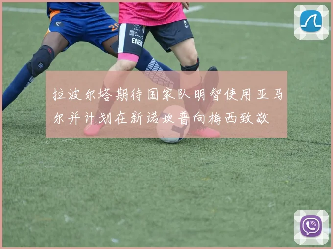 拉波尔塔期待国家队明智使用亚马尔并计划在新诺坎普向梅西致敬