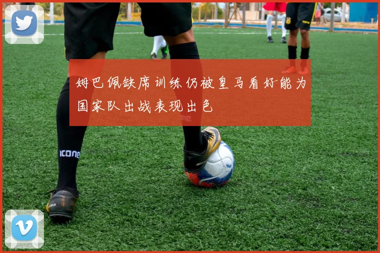 姆巴佩缺席训练仍被皇马看好能为国家队出战表现出色