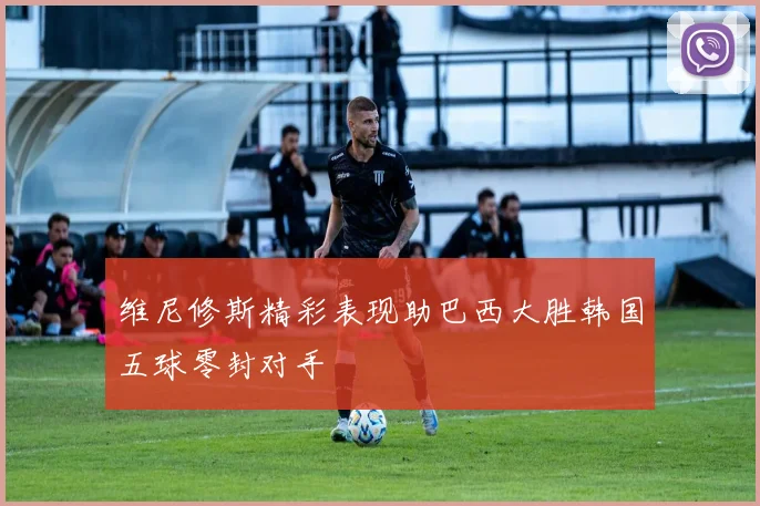 维尼修斯精彩表现助巴西大胜韩国五球零封对手