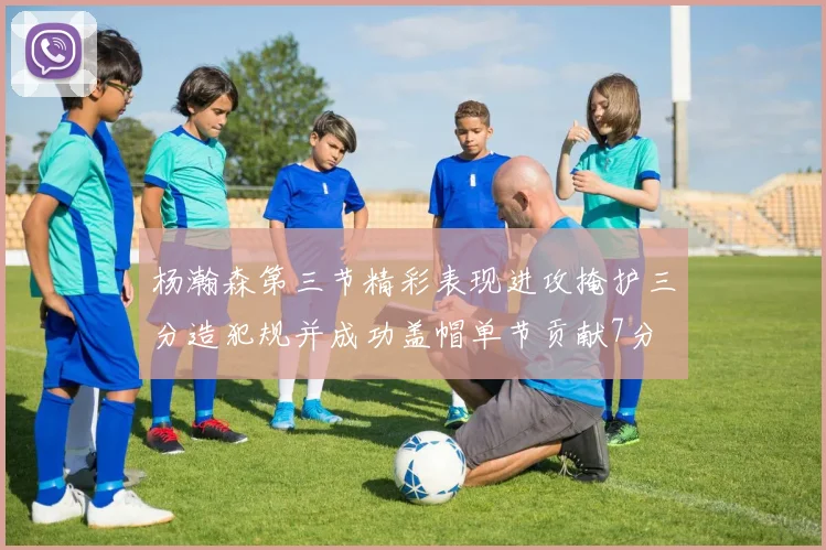 杨瀚森第三节精彩表现进攻掩护三分造犯规并成功盖帽单节贡献7分
