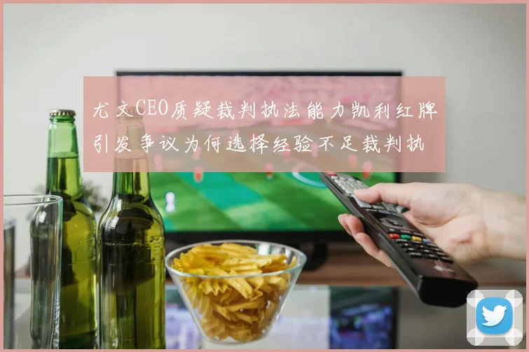 尤文CEO质疑裁判执法能力凯利红牌引发争议为何选择经验不足裁判执法欧冠比赛