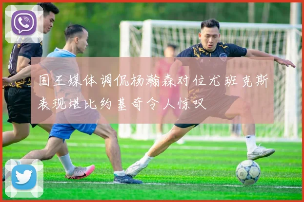 国王媒体调侃杨瀚森对位尤班克斯表现堪比约基奇令人惊叹